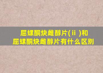 屈螺酮炔雌醇片(ⅱ )和屈螺酮炔雌醇片有什么区别